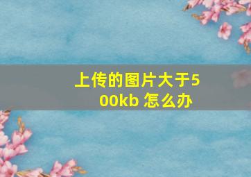 上传的图片大于500kb 怎么办